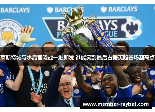 莱斯特城与水晶宫激战一触即发 谁能笑到最后占据英超赛场制高点