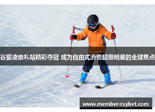 谷爱凌崇礼站精彩夺冠 成为自由式滑雪超级明星的全球焦点