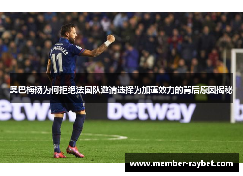 奥巴梅扬为何拒绝法国队邀请选择为加蓬效力的背后原因揭秘