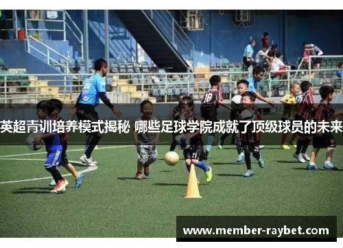 英超青训培养模式揭秘 哪些足球学院成就了顶级球员的未来 英超青训培养模式揭秘 哪些足球学院成就了顶级球员的未来