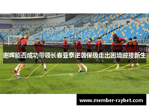 谢晖能否成功带领长春亚泰逆袭保级走出困境迎接新生