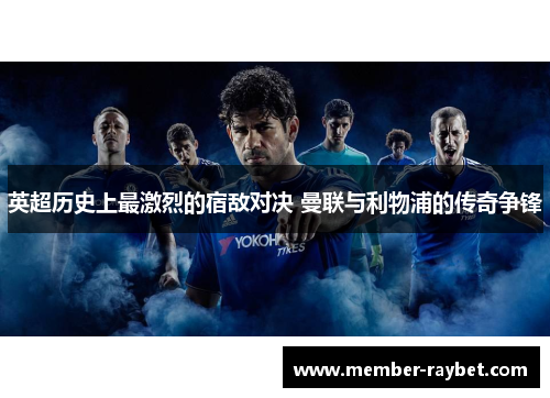 英超历史上最激烈的宿敌对决 曼联与利物浦的传奇争锋 英超历史上最激烈的宿敌对决 曼联与利物浦的传奇争锋