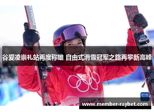 谷爱凌崇礼站再度称雄 自由式滑雪冠军之路再攀新高峰