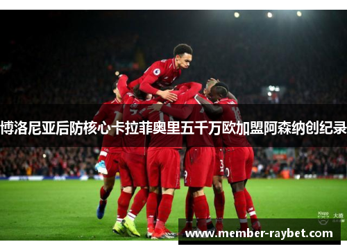 博洛尼亚后防核心卡拉菲奥里五千万欧加盟阿森纳创纪录 博洛尼亚后防核心卡拉菲奥里五千万欧加盟阿森纳创纪录