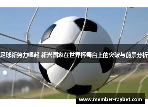 足球新势力崛起 新兴国家在世界杯舞台上的突破与前景分析