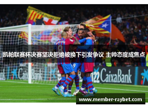 凯帕联赛杯决赛坚决拒绝被换下引发争议 主帅态度成焦点