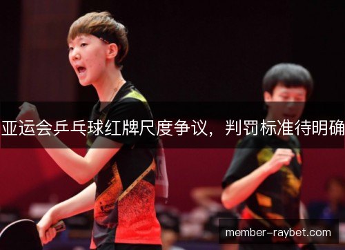 亚运会乒乓球红牌尺度争议，判罚标准待明确